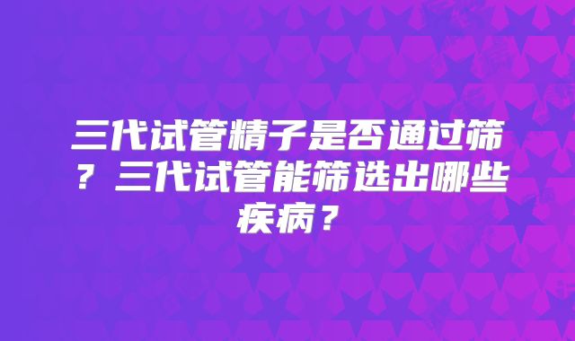三代试管精子是否通过筛?三代试管能筛选出哪些疾病?