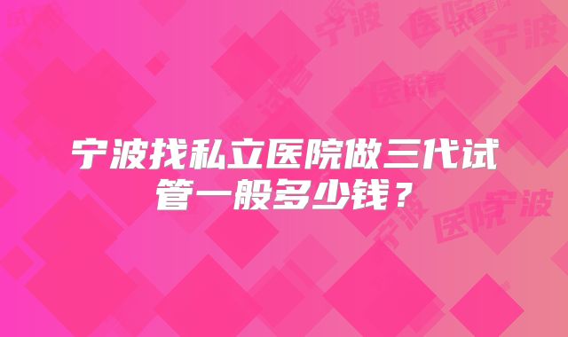 宁波找私立医院做三代试管一般多少钱？