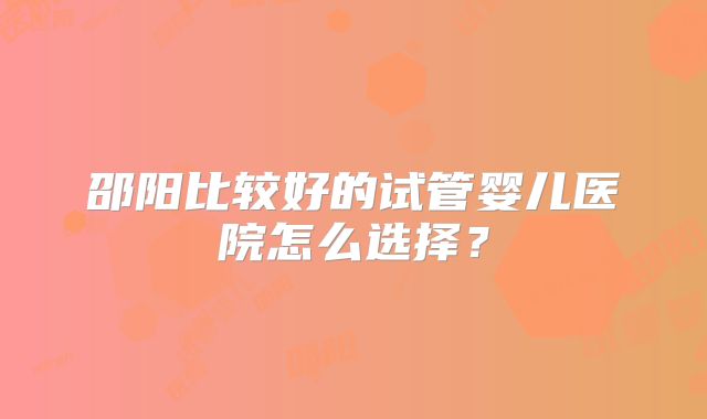 邵阳比较好的试管婴儿医院怎么选择？