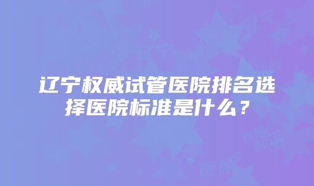 辽宁权威试管医院排名选择医院标准是什么?
