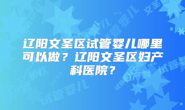 辽阳文圣区试管婴儿哪里可以做？辽阳文圣区妇产科医院？