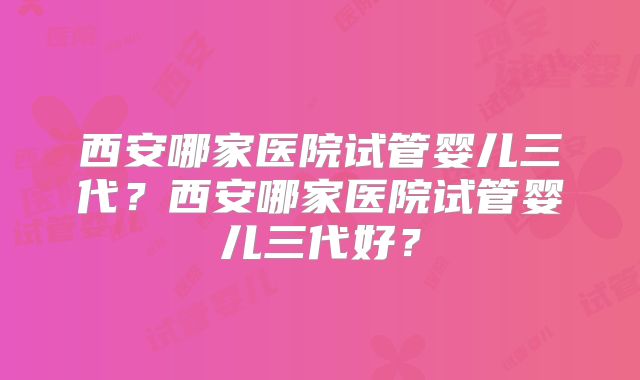 西安哪家医院试管婴儿三代？西安哪家医院试管婴儿三代好？