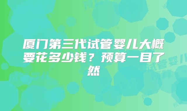 厦门第三代试管婴儿大概要花多少钱？预算一目了然