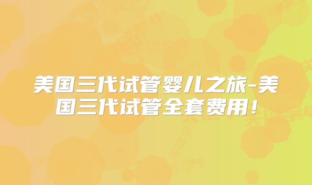美国三代试管婴儿之旅-美国三代试管全套费用！