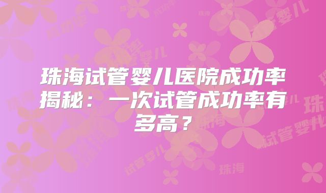 珠海试管婴儿医院成功率揭秘：一次试管成功率有多高？