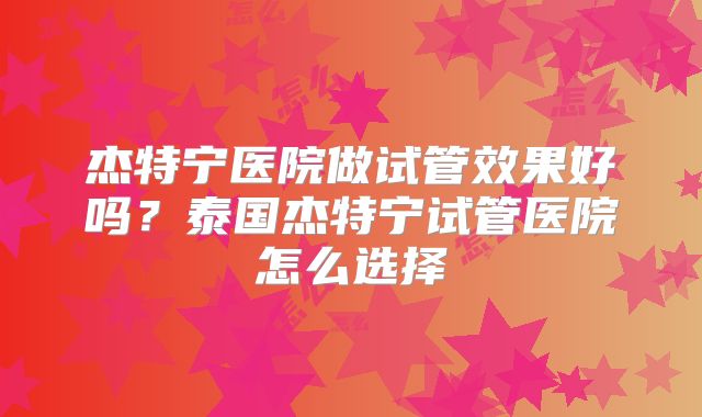 杰特宁医院做试管效果好吗？泰国杰特宁试管医院怎么选择
