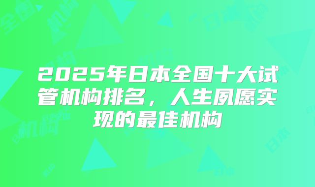 2025年日本全国十大试管机构排名，人生夙愿实现的最佳机构