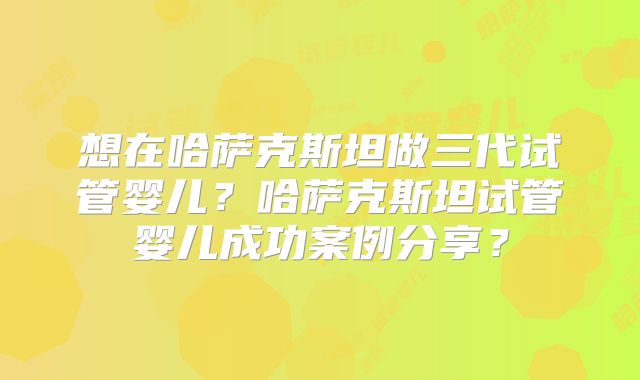 想在哈萨克斯坦做三代试管婴儿?哈萨克斯坦试管婴儿成功案例分享?