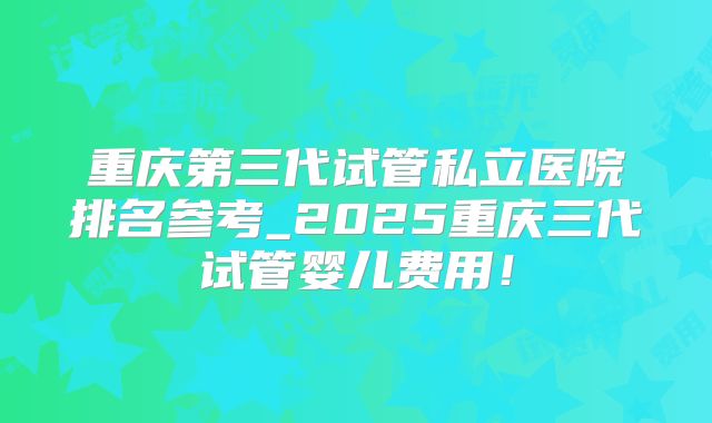 重庆第三代试管私立医院排名参考_2025重庆三代试管婴儿费用！
