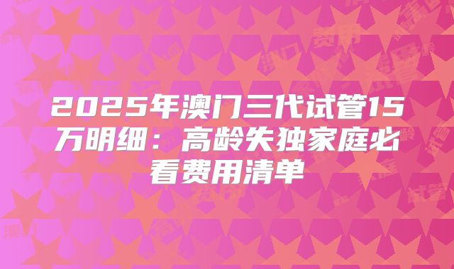 2025年澳门三代试管15万明细:高龄失独家庭必看费用清单