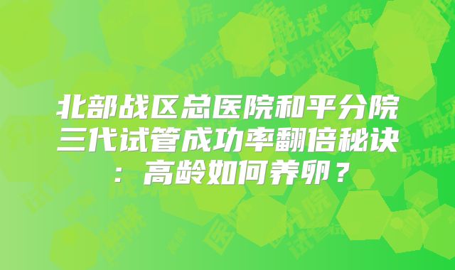 北部战区总医院和平分院三代试管成功率翻倍秘诀：高龄如何养卵？
