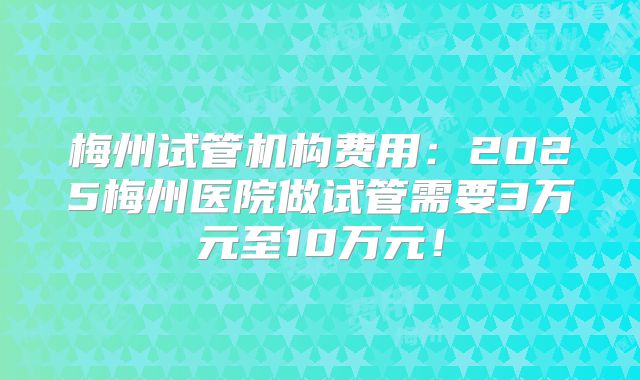 梅州试管机构费用：2025梅州医院做试管需要3万元至10万元！