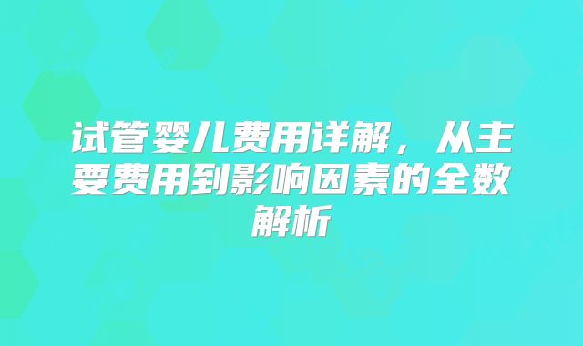 试管婴儿费用详解，从主要费用到影响因素的全数解析