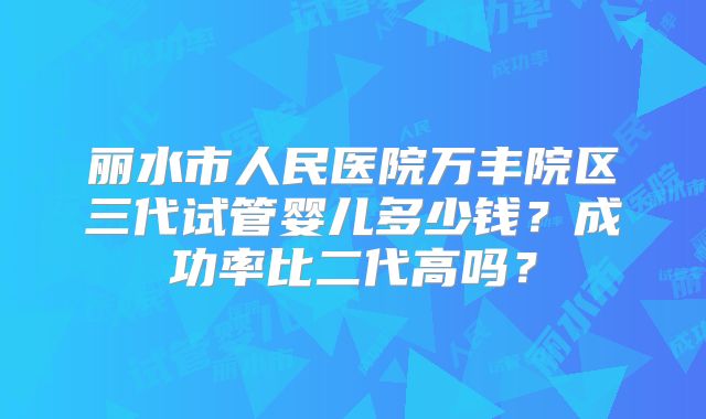 丽水市人民医院万丰院区三代试管婴儿多少钱?成功率比二代高吗?