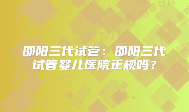 邵阳三代试管：邵阳三代试管婴儿医院正规吗？