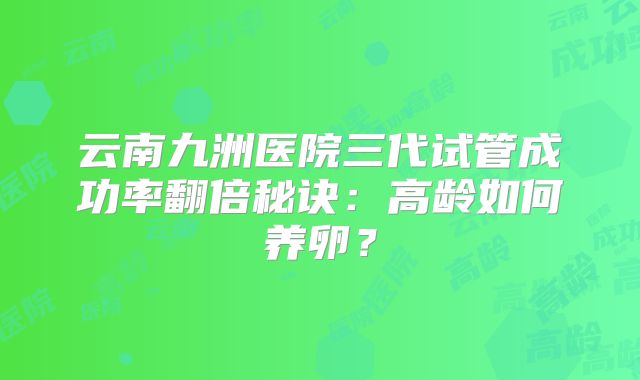 云南九洲医院三代试管成功率翻倍秘诀：高龄如何养卵？