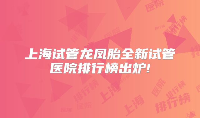 上海试管龙凤胎全新试管医院排行榜出炉!