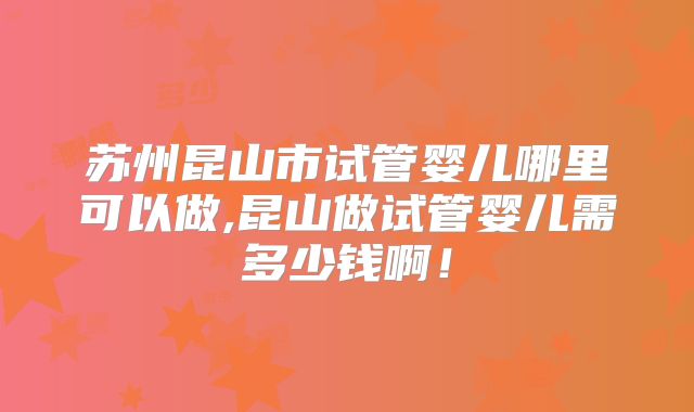 苏州昆山市试管婴儿哪里可以做,昆山做试管婴儿需多少钱啊！