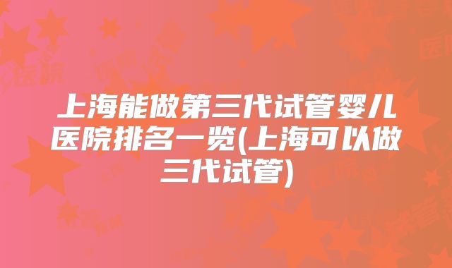 上海能做第三代试管婴儿医院排名一览(上海可以做三代试管)