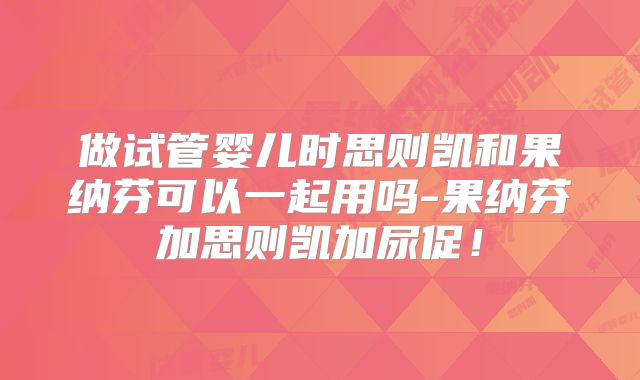做试管婴儿时思则凯和果纳芬可以一起用吗-果纳芬加思则凯加尿促！