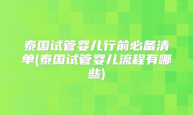 泰国试管婴儿行前必备清单(泰国试管婴儿流程有哪些)