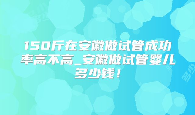 150斤在安徽做试管成功率高不高_安徽做试管婴儿多少钱！