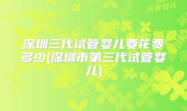 深圳三代试管婴儿要花费多少(深圳市第三代试管婴儿)