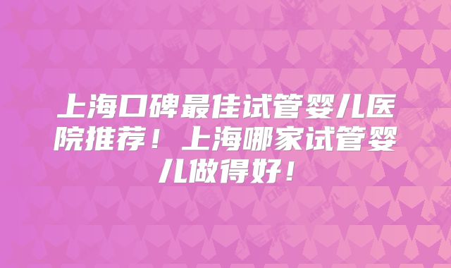 上海口碑最佳试管婴儿医院推荐!上海哪家试管婴儿做得好!