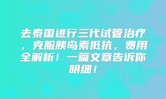 去泰国进行三代试管治疗，克服胰岛素抵抗，费用全解析！一篇文章告诉你明细！