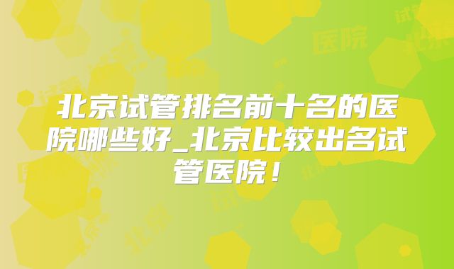 北京试管排名前十名的医院哪些好_北京比较出名试管医院！