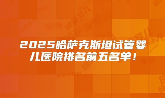 2025哈萨克斯坦试管婴儿医院排名前五名单！