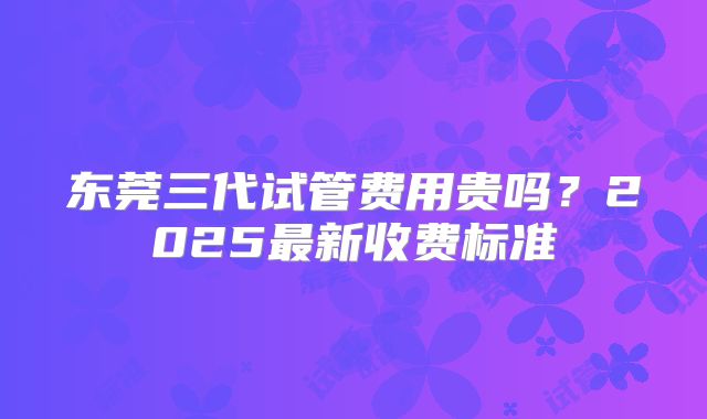 东莞三代试管费用贵吗？2025最新收费标准