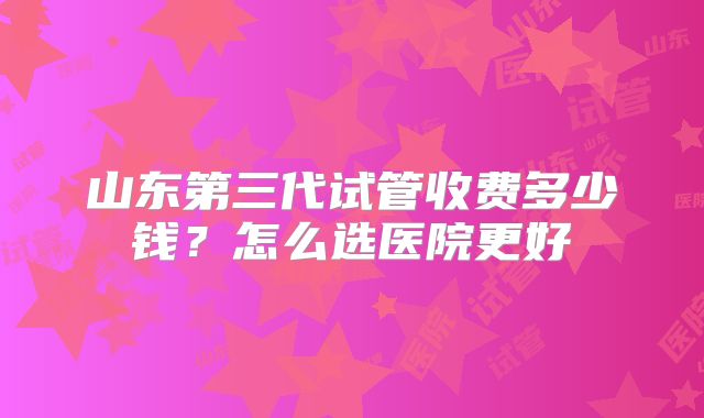 山东第三代试管收费多少钱?怎么选医院更好