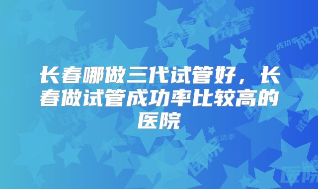 长春哪做三代试管好，长春做试管成功率比较高的医院