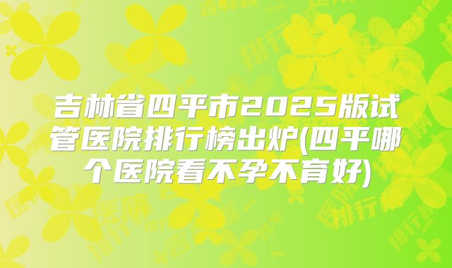吉林省四平市2025版试管医院排行榜出炉(四平哪个医院看不孕不育好)
