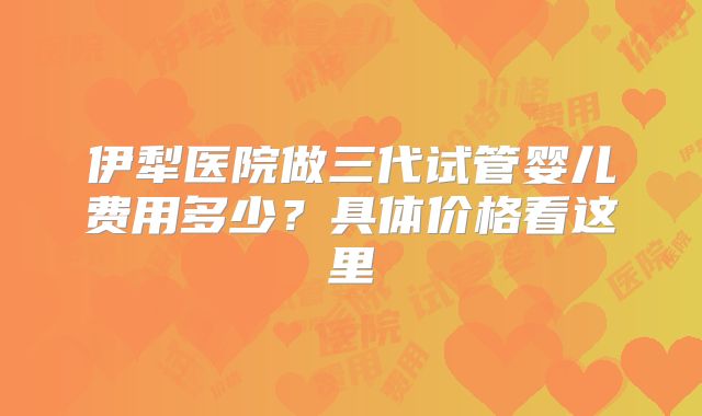 伊犁医院做三代试管婴儿费用多少？具体价格看这里