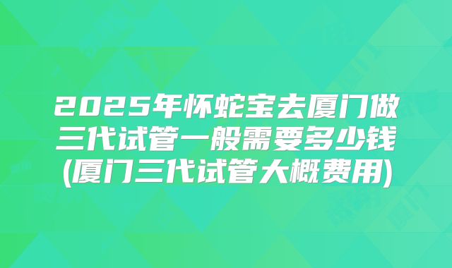 2025年怀蛇宝去厦门做三代试管一般需要多少钱(厦门三代试管大概费用)