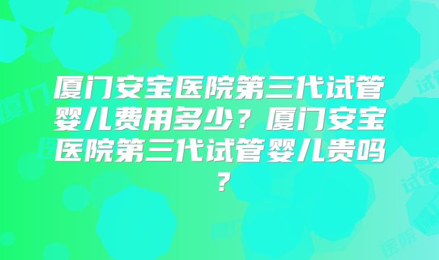 厦门安宝医院第三代试管婴儿费用多少？厦门安宝医院第三代试管婴儿贵吗？