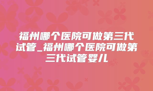 福州哪个医院可做第三代试管_福州哪个医院可做第三代试管婴儿