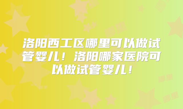 洛阳西工区哪里可以做试管婴儿！洛阳哪家医院可以做试管婴儿！