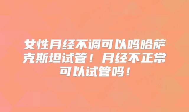 女性月经不调可以吗哈萨克斯坦试管！月经不正常可以试管吗！
