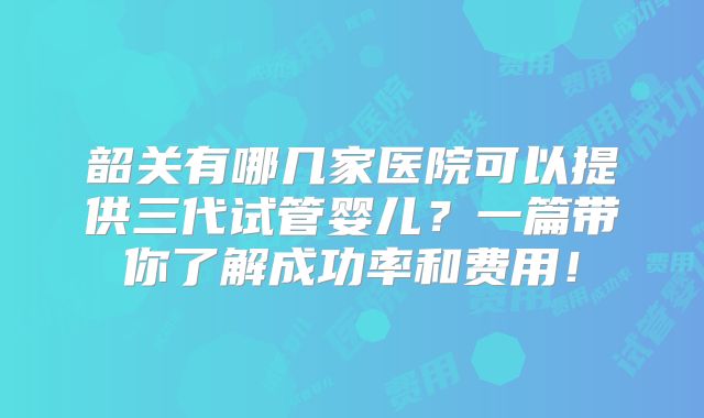 韶关有哪几家医院可以提供三代试管婴儿？一篇带你了解成功率和费用！