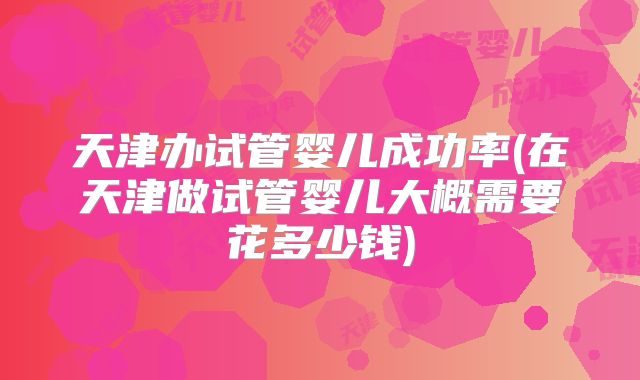 天津办试管婴儿成功率(在天津做试管婴儿大概需要花多少钱)