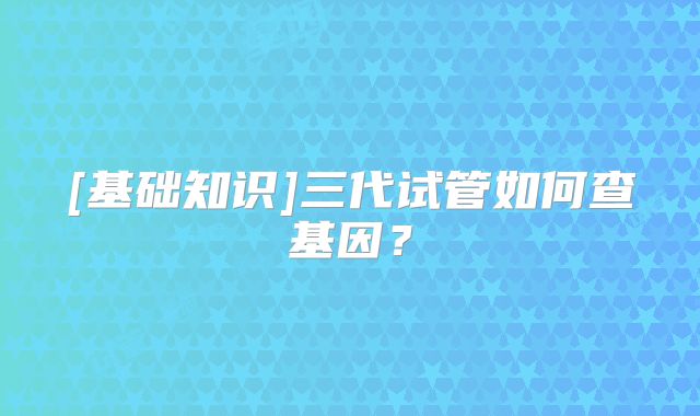 [基础知识]三代试管如何查基因？