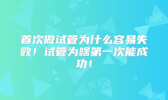首次做试管为什么容易失败！试管为啥第一次能成功！
