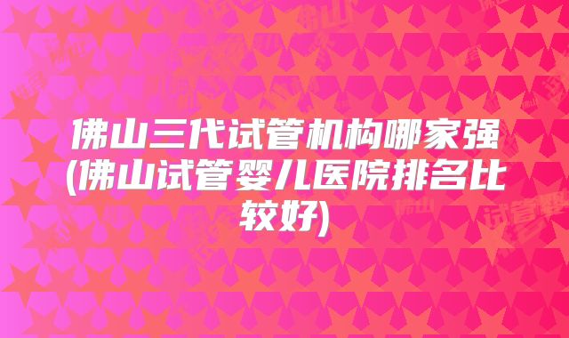 佛山三代试管机构哪家强(佛山试管婴儿医院排名比较好)