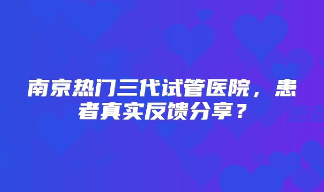 南京热门三代试管医院，患者真实反馈分享？