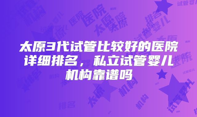太原3代试管比较好的医院详细排名,私立试管婴儿机构靠谱吗