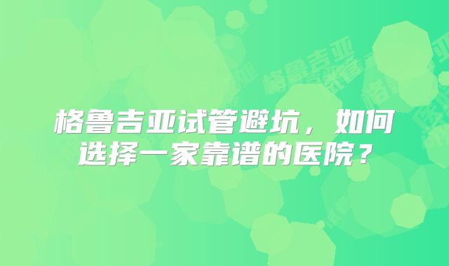 格鲁吉亚试管避坑，如何选择一家靠谱的医院？