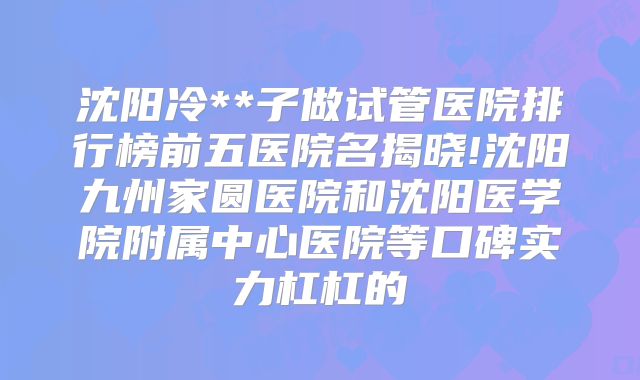 沈阳冷**子做试管医院排行榜前五医院名揭晓!沈阳九州家圆医院和沈阳医学院附属中心医院等口碑实力杠杠的